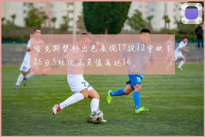 哈克斯替补出色表现17投12中砍下26分5助攻正负值高达16