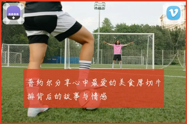 普约尔分享心中最爱的美食厚切牛排背后的故事与情感
