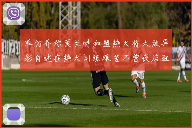 单打乔称莫兰特加盟热火将大放异彩自述在热火训练艰苦不曾夜店狂欢