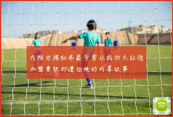 内维尔揭秘弗爵爷曾让我劝杰拉德加盟曼联却遭拒绝的内幕故事
