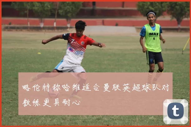 略伦特称哈维适合曼联英超球队对教练更具耐心