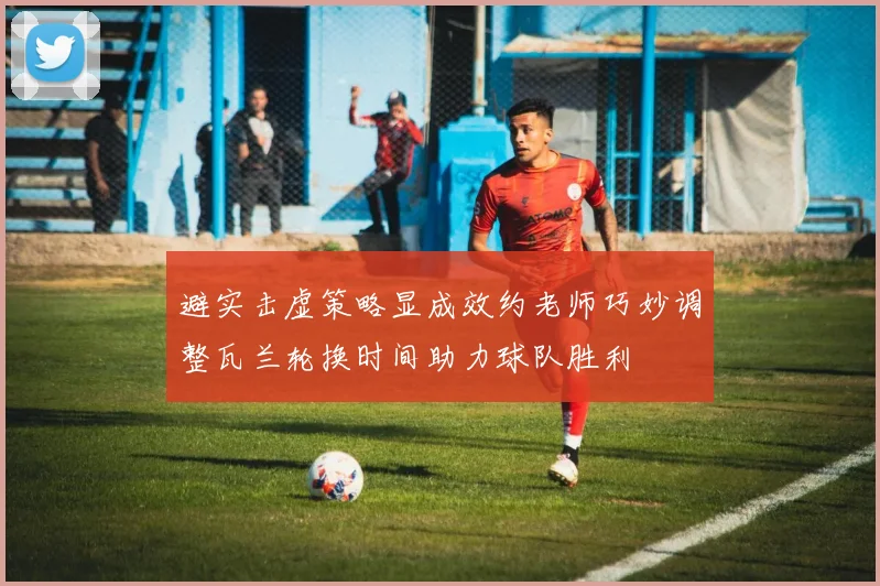 避实击虚策略显成效约老师巧妙调整瓦兰轮换时间助力球队胜利