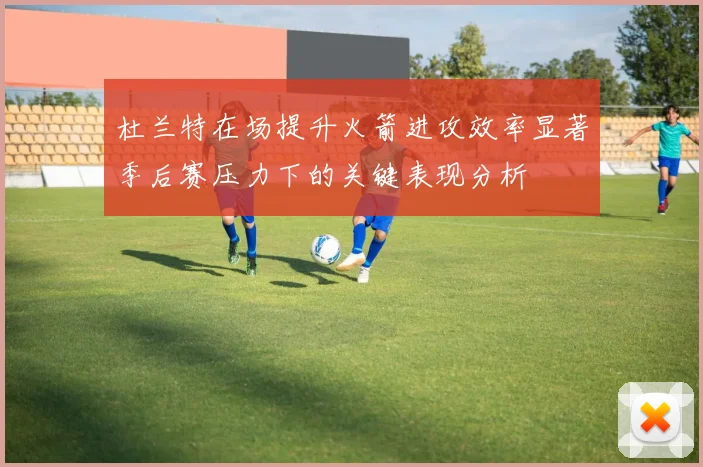 杜兰特在场提升火箭进攻效率显著季后赛压力下的关键表现分析