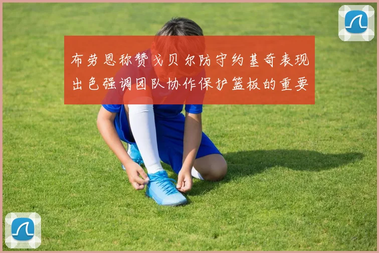 布劳恩称赞戈贝尔防守约基奇表现出色强调团队协作保护篮板的重要性