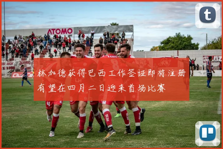 林加德获得巴西工作签证即将注册有望在四月二日迎来首场比赛