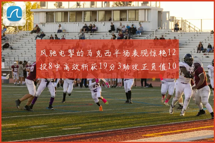 风驰电掣的马克西半场表现惊艳12投8中高效斩获19分3助攻正负值10