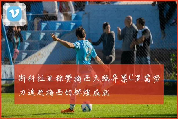 斯科拉里称赞梅西天赋异禀C罗需努力追赶梅西的辉煌成就